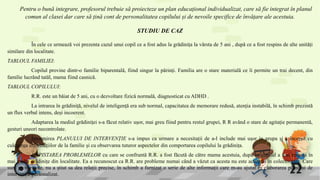 Pentru o bună integrare, profesorul trebuie să proiecteze un plan educațional individualizat, care să fie integrat în planul
comun al clasei dar care să țină cont de personalitatea copilului și de nevoile specifice de învățare ale acestuia.
STUDIU DE CAZ
În cele ce urmează voi prezenta cazul unui copil ce a fost adus la grădinița la vârsta de 5 ani , după ce a fost respins de alte unități
similare din localitate.
TABLOUL FAMILIEI:
Copilul provine dintr-o familie biparentală, fiind singur la părinți. Familia are o stare materială ce îi permite un trai decent, din
familie lucrând tatăl, mama fiind casnică.
TABLOUL COPILULUI:
R.R. este un băiat de 5 ani, cu o dezvoltare fizică normală, diagnosticat cu ADHD .
La intrarea în grădiniță, nivelul de inteligență era sub normal, capacitatea de memorare redusă, atenția instabilă, în schimb prezintă
un flux verbal intens, deși incoerent.
Adaptarea la mediul grădiniței s-a făcut relativ ușor, mai greu fiind pentru restul grupei, R R având o stare de agitație permanentă,
gesturi uneori necontrolate.
Întocmirea PLANULUI DE INTERVENȚIE s-a impus ca urmare a necesitații de a-l include mai ușor in grupa și a început cu
culegerea informațiilor de la familie și cu observarea tuturor aspectelor din comportarea copilului la grădinița.
DEPISTAREA PROBLEMELOR cu care se confruntă R.R. a fost făcută de către mama acestuia, după ce copilul a fost respins în
mai multe grădinițe din localitate. Ea a recunoscut ca R.R. are probleme numai când a văzut ca acesta nu este acceptat în colectivitate. Care
sunt problemele, nu a știut sa dea relații precise, în schimb a furnizat o serie de alte informații care m-au ajutat în elaborarea planului de
intervenție personalizat.
 
