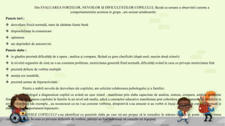 Din EVALUAREA FORȚELOR, NEVOILOR ȘI DIFICULTĂȚILOR COPILULUI, făcută ca urmare a observării curente a
comportamentului acestuia in grupa , am sesizat următoarele:
Puncte tari :
 dezvoltare fizică normală, stare de sănătate foarte bună
 disponibilitate la comunicare
 optimism
 are deprinderi de autoservire
Puncte slabe :
 in gândire prezintă dificultăți de a opera , analiza și compara, făcând cu greu clasificări (după unul, maxim două criterii)
 la nivelul organelor de simț nu s-au constatat probleme, motricitatea generală fiind normală, dificultăți având în ceea ce privește motricitatea fină
 prezintă defecte de vorbire multiple
 atenția era instabilă;
 prezintă semne de hiperactivitate.
Pentru a stabili nevoile de dezvoltare ale copilului, am solicitat colaborarea psihologului și a familiei.
Psihologul a diagnosticat copilul ca având un ușor retard , manifestat prin slaba capacitate de analiza, sinteza, compara, ambele probleme
fiind cauzate de tratarea copilului în familie la un nivel sub medie, adică a carențelor educative manifestate prin coborârea comportamentului părinților la
nivelul copilului (de exemplu , au recunoscut ca nu i-au corectat vorbirea, dimpotrivă s-au amuzat si au vorbit ei înșiși cum vorbea copilul), precum și
elemente de comportament hiperactiv.
NEVOILE COPILULUI s-au identificat cu punctele slabe pe care mi-am propus să le remediez în măsura în care se poate , în activitatea
curentă cu grupa. În ceea ce privește defectele de vorbire, părinții au fost îndrumați să consulte un logoped.
 