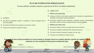 PLAN DE INTERVENTIE PERSONALIZAT
În urma stabilirii cerințelor educative speciale ale lui R.R. am stabilit următoarele:
A. SCOPUL
 dezvoltarea potențialului cognitiv al copilului în vederea integrării sale în
activitatea grupei;
 dezvoltarea abilitaților de comunicare și corectarea vorbirii;
 însușirea unor reguli de comportare în grup.
B. OBIECTIVE
 Obiective pe termen lung:
 creșterea nivelului de dezvoltare cognitiva prin stimularea corespunzătoare a
senzațiilor și percepțiilor operațiilor gândirii;
 dezvoltarea exprimării orale, înțelegerea și utilizarea corectă a semnificațiilor
structurilor verbale; exersarea comportamentelor adecvate grupului.
 Obiective pe termen scurt:
 să realizeze analiza și sinteza în cadrul observării unor obiecte;
 să sesizeze asemănări și deosebiri între obiectele observate;
 să ia parte la discuții informale în grupuri mici de copii;
 să ia parte la activitățile de învățare in grup.
Programul de intervenție personalizat are la baza metode și strategii centrate pe cerințele educative speciale ale copilului R.R. și
urmărește să creeze mediul favorizant pentru următoarele ținte:
ȚINTA 1 :
DEZVOLTAREA POTENȚIALULUI COGNITIV AL COPILULUI
ȚINTA 2:
DEZVOLTAREA ABILITĂTILOR DE COMUNICARE
ȚINTA 3:
ÎNSUȘIREA ȘI RESPECTAREA UNOR REGULI DE COMPORTARE ÎN GRUP
 