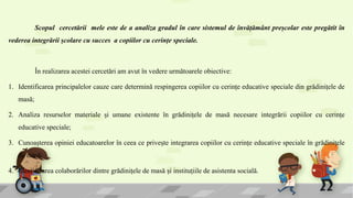 Scopul cercetării mele este de a analiza gradul în care sistemul de învățământ preșcolar este pregătit în
vederea integrării școlare cu succes a copiilor cu cerințe speciale.
În realizarea acestei cercetări am avut în vedere următoarele obiective:
1. Identificarea principalelor cauze care determină respingerea copiilor cu cerințe educative speciale din grădinițele de
masă;
2. Analiza resurselor materiale și umane existente în grădinițele de masă necesare integrării copiilor cu cerințe
educative speciale;
3. Cunoașterea opiniei educatoarelor în ceea ce privește integrarea copiilor cu cerințe educative speciale în grădinițele
de masă;
4. Identificarea colaborărilor dintre grădinițele de masă și instituțiile de asistenta socială.
 