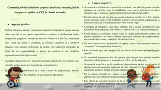  Aspecte pozitive:
• Cadrele didactice înțeleg, majoritatea, rațiunile întreprinderii acestui demers
atâta timp cât nu vor apărea repercusiuni cu privire la desfășurarea orelor,
respectarea programei, stimularea educativ-formativă a elevilor, menținerea
unui climat de ordine și disciplină, la structura catedrelor și a normelor
didactice prin apariția profesorilor de sprijin, prin reducerea efectivelor de
elevi, la noi responsabilități și sarcini de serviciu ce pot amplifica
suprasolicitarea fizică și nervoasă;
• Acceptă în clasele lor elevi integrați individual, maxim trei, în condițiile unei
orientări școlare atente și a furnizării de sprijin didactic;
• Își manifestă disponibilitatea de a urma cursuri de perfecționare, module
psihopedagogice și de a colabora cu specialiști din afara școlii.
Constatări privind atitudinea corpului profesoral obișnuit față de
integrarea copiilor cu CES în clasele normale:
 Aspecte negative:
• Se remarcă o atitudine de rezistență la schimbare, mai ales din partea cadrelor
didactice cu vechime mare în învățământ, care percep activitatea cu elevii
integrați ca pe o solicitare suplimentară, neremunerată corespunzător;
• Persistă opinia că cel mai bun loc pentru educarea elevilor cu C.E.S. rămâne
școala specială, unde există programe, colective de specialiști, echipamente și
materiale didactice corespunzătoare nevoilor acestor copii;
• Consideră că integrarea unei clase speciale într-o școală normală este mai
rezonabilă decât integrarea individuală a copiilor cu C.E.S. în clasele obișnuite;
• Există temerea că prezenta acestor copii va afecta performanțele școlare ale
elevilor obișnuiți și va altera climatul clasei prin tulburări de comportament,
discriminări în evaluare, modificări ale orarului zilnic;
• Nu este cunoscut rolul profesorului de sprijin, acesta fiind perceput uneori ca
„uzurpator ”al competențelor titularului;
• Este reclamată lipsa unei pregătiri de specialitate în domeniul psihopedagogiei
speciale;
• Se manifestă îngrijorarea fată de apariția unei dispute între părinții copiilor
obișnuiți, pedel-o parte și cei ai copiilor cu C.E.S., pe de altă parte;
• Se remarcă teama de a nu fi considerate răspunzătoare pentru eșecul școlar al
elevilor integrați sau pentru neglijarea elevilor obișnuiți prin faptul că le acordă
mai putina atenție în timpul activității didactice;
• Nu se cunosc criteriile de evaluare a activității didactice și de evidențiere/
premiere în cazul obținerii unor performante deosebite de către elevii cu C.E.S.;
• Este dificil de conceput trecerea de la un mediu școlar concurențial, la unul
cooperant, cu datoria menținerii unei motivări corespunzătoare atât a elevilor
obișnuiți, cât și a celor cu C.E.S.
 