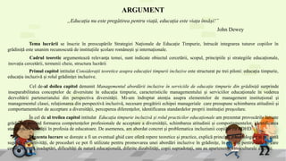 ARGUMENT
„Educația nu este pregătirea pentru viață, educația este viața însăși!”
Tema lucrării se înscrie în preocupările Strategiei Naționale de Educație Timpurie, întrucât integrarea tuturor copiilor în
grădiniță este unanim recunoscută de instituțiile școlare românești și internaționale.
Cadrul teoretic argumentează relevanța temei, sunt indicate obiectul cercetării, scopul, principiile și strategiile educaționale,
inovația cercetării, termenii cheie, structura lucrării
Primul capitol intitulat Considerații teoretice asupra educației timpurii incluzive este structurat pe trei piloni: educația timpurie,
educația incluzivă și rolul grădiniței incluzive.
Cel de-al doilea capitol denumit Managementul abordării incluzive în serviciile de educație timpurie din grădiniță surprinde
inseparabilitatea conceptelor de diversitate în educația timpurie, caracteristicile managementului și serviciilor educaționale în vederea
dezvoltării parteneriatului din perspectiva diversității. Mi-am îndreptat atenția asupra elementelor de management instituțional și
managementul clasei, relaționarea din perspectivă incluzivă, necesare pregătirii echipei manageriale care presupune schimbarea atitudinii și
comportamentelor de acceptare a diversității, perceperea diferențelor, identificarea standardelor proprii instituției preșcolare.
În cel de al treilea capitol intitulat Educația timpurie incluzivă și rolul practicilor educaționale am prezentat provocările lansate
grădiniței privind formarea competențelor profesionale de acceptare a diversității, schimbarea atitudinii și comportamentelor, identificarea
standardelor calității în profesia de educatoare. De asemenea, am abordat concret și problematica incluziunii copiilor cu ADHD.
Prezenta lucrare se dorește a fi un eventual ghid care oferă repere teoretice și practice, explică principii metodologice și prezintă
sugestii de activități, de proceduri ce pot fi utilizate pentru promovarea unei abordări incluzive în grădinițe, în special pentru cele în care
copiii prezintă inadaptări, dificultăți de natură educațională, diferite dizabilități, copii supradotați, sau au apartenențe etnoculturale diferite.
John Dewey
 