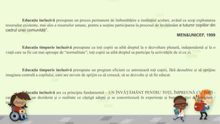 Educația incluzivă presupune un proces permanent de îmbunătățire a instituției școlare, având ca scop exploatarea
resurselor existente, mai ales a resurselor umane, pentru a susține participarea la procesul de învățământ a tuturor copiilor din
cadrul unei comunități”.
MEN&UNICEF, 1999
Educația incluzivă are ca principiu fundamental – UN ÎNVĂŢĂMÂNT PENTRU TOŢI, ÎMPREUNĂ CU TOŢI -
care constituie un deziderat și o realitate ce câștigă adepți și se concretizează în experiențe și bune practici de integrare /
incluziune.
Educația timpurie incluzivă presupune ca toți copiii sa aibă dreptul la o dezvoltare plenară, independentă și la o
viață care sa fie cat mai aproape de “normalitate”; toți copiii sa aibă dreptul sa participe la activitățile de zi cu zi.
Educația timpurie incluzivă presupune un program eficient ce antrenează toți copiii, fără deosebire și să sprijine
imaginea centrală a copilului, care are nevoie de sprijin ca să crească, să se dezvolte și să fie educat.
 