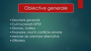Obiective generale
•Descriere generală
•Cum lucrează GPS?
•Glonass, Galileo
•Finanțare, rolul în conflicte armate
•Metode de orientare alternative
•Utilizarea

 