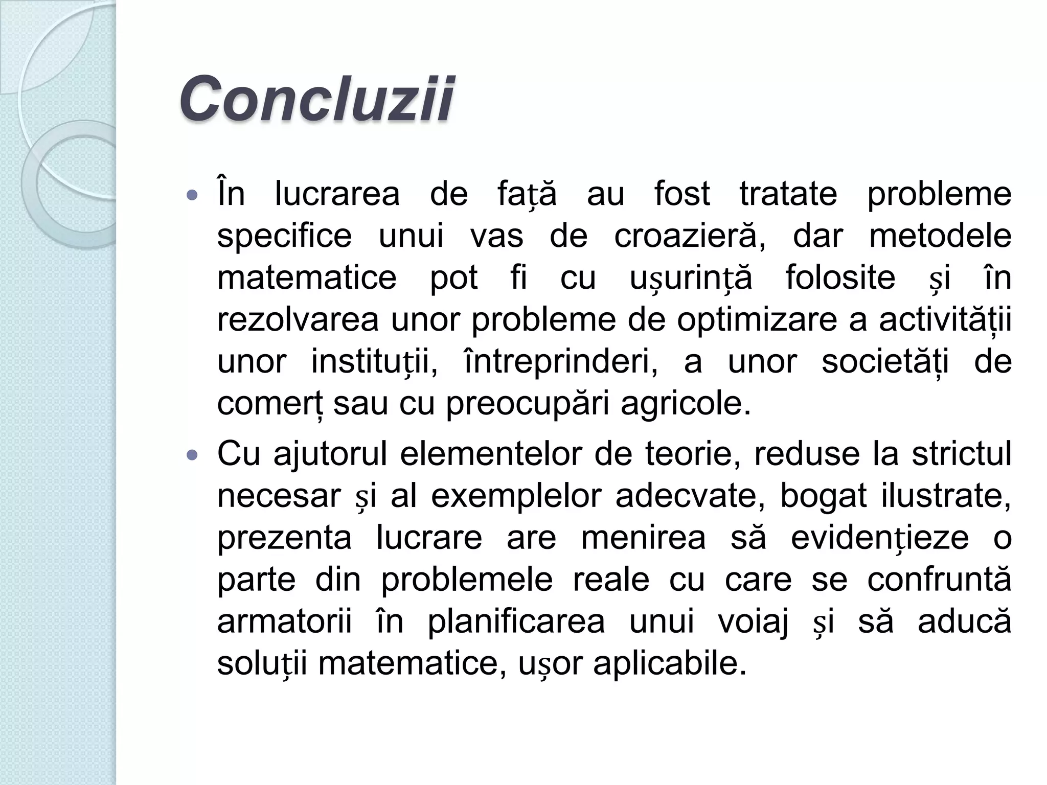 Concluzii
În lucrarea de față au fost tratate probleme
specifice unui vas de croazieră, dar metodele
matematice pot fi cu ușurință folosite și în
rezolvarea unor probleme de optimizare a activităţii
unor instituții, întreprinderi, a unor societăţi de
comerţ sau cu preocupări agricole.
 Cu ajutorul elementelor de teorie, reduse la strictul
necesar și al exemplelor adecvate, bogat ilustrate,
prezenta lucrare are menirea să evidențieze o
parte din problemele reale cu care se confruntă
armatorii în planificarea unui voiaj și să aducă
soluții matematice, ușor aplicabile.


 