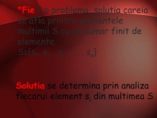 *Fie P o problema, solutia careia
se afla printre elementele
multimii S cu un numar finit de
elemente.
S={s1, s2 , s3 , ... , sn}
Solutia se determina prin analiza
fiecarui element si din multimea S.
 