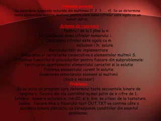 Problemă prototip
Se considera numerele naturale din multimea {1, 2, 3, ..., n}. Sa se determine
toate elementele acestei multimi, pentru care suma cifrelor este egala cu un
numar dat m.
Schema de rezolvare
Pentru i de la 1 pîna la n:
Se calculeaza suma cifrelor numarului i.
Daca suma cifrelor este egala cu m
includem i în solute
Particularitati de implementare
Generarea si cercetarea consecutiva a elementelor multmii S.
Utilizarea functiilor si procedurilor pentru fiecare din subproblemele:
Verificarea apartenentei elementului cercetat si la solutie
Plasarea elementului curent în solutie
Generarea urmatorului element al multimii
(daca e necesar)
Problema
Sa se scrie un program care determina toate secventele binare de
lungime n, fiecare din ele continînd nu mai putin de k cifre de 1.
Intrare: numere naturale n, 1<n<20, si k, k<n, se citesc de la tastatura.
Iesire: fiecare linie a fisierului text OUT.TXT va contine câte o
secventa binara distincta, ce corespunde conditiilor din enuntul
problemei.
 