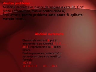 Analiza problemei
Numarul secvenţelor binare de lungime n este 2n, finit.
(vezi: Informatica, manual pentru clasa X)
Prin urmare, pentru problema data poate fi aplicata
metoda trierii.
Modelul matematic
Elementele mulţimii S pot fi
interpretate ca numere {0, 1, 2, ...,
2n-1}, reprezentate pe n poziţii
binare.
Pentru generarea consecutivă a
secvenţelor binare se va utiliza
formula:
s0 = 0;
si = si-1 + 1; i=1, ..., 2n-1
 
