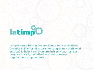 Our product offers service providers a suite of solutions
(website builder/landing page for campaigns + additional
services) to help them promote their services, manage
customers easily and effectively, and to reduce
appointment dropout rates.
 