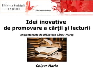 Idei inovative 
de promovare a cărţii şi lecturii 
implementate de Biblioteca Târgu-Mureș 
Chiper Maria 
 