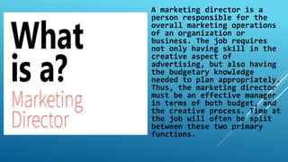 A marketing director is a
person responsible for the
overall marketing operations
of an organization or
business. The job requires
not only having skill in the
creative aspect of
advertising, but also having
the budgetary knowledge
needed to plan appropriately.
Thus, the marketing director
must be an effective manager
in terms of both budget, and
the creative process. Time at
the job will often be split
between these two primary
functions.
 