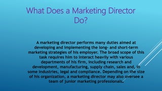 What Does a Marketing Director
Do?
A marketing director performs many duties aimed at
developing and implementing the long- and short-term
marketing strategies of his employer. The broad scope of this
task requires him to interact heavily with various
departments of his firm, including research and
development, manufacturing, supply chain, sales and, in
some industries, legal and compliance. Depending on the size
of his organization, a marketing director may also oversee a
team of junior marketing professionals.
 