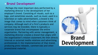 Brand Development
Perhaps the most important duty performed by a
marketing director is the development of her
employer’s brand. Consisting of visuals, such as a
logo, and sometimes sounds, such as music used in a
television or radio advertisement, a brand is the
image that comes to mind when customers think of
company. Although each of a firm’s products and
services may be branded, there is typically a
corporate brand that encompasses the entire
organization. Partnering with senior management, a
marketing director creates a brand that aligns with
the organization’s mission statement.He then directs
internal or external media relations and advertising
professionals in the implementation of that brand,
producing press releases, commercials and other
promotional material.
 