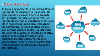 Public Relations
In many environments, a marketing director
represents his employer in the media. He
grants interviews in an effort to promote
new products, services or initiatives. He
represents the firm at charitable events and
other happenings taking place throughout
the community. In times of crisis, he may
also perform damage control, courting the
press for the purpose of changing a negative
opinion of his company. While some
marketing directors perform this duty
autonomously, others work in partnership
with internal or external public relations
professionals.
 