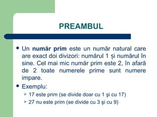 PREAMBUL
 Un număr prim este un număr natural care
are exact doi divizori: numărul 1 i numărul înș
sine. Cel mai mic număr prim este 2, în afară
de 2 toate numerele prime sunt numere
impare.
 Exemplu:
 17 este prim (se divide doar cu 1 şi cu 17)
 27 nu este prim (se divide cu 3 şi cu 9)
 
