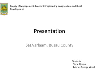 Presentation
Sat.Varlaam, Buzau County
Students:
Stroe Florian
Pelmus George Viorel
Faculty of Management, Economic Engineering in Agriculture and Rural
Development
 