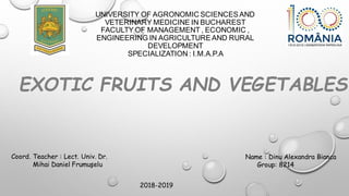 UNIVERSITY OF AGRONOMIC SCIENCESAND
VETERINARY MEDICINE IN BUCHAREST
FACULTY OF MANAGEMENT , ECONOMIC ,
ENGINEERING IN AGRICULTUREAND RURAL
DEVELOPMENT
SPECIALIZATION : I.M.A.P.A
EXOTIC FRUITS AND VEGETABLES
Coord. Teacher : Lect. Univ. Dr.
Mihai Daniel Frumuşelu
Name : Dinu Alexandra Bianca
Group: 8214
2018-2019
 
