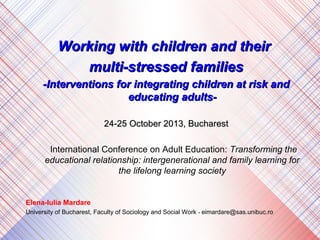 Working with children and their
multi-stressed families
-Interventions for integrating children at risk and
educating adults24-25 October 2013, Bucharest
International Conference on Adult Education: Transforming the
educational relationship: intergenerational and family learning for
the lifelong learning society

Elena-Iulia Mardare
University of Bucharest, Faculty of Sociology and Social Work - eimardare@sas.unibuc.ro

 