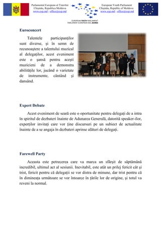 Parlamentul European al Tinerilor               European Youth Parliament
          Chi?in?u, Republica Moldova                 Chi?in?u, Republic of Moldova
         www.eyp.md ; office@eyp.md                    www.eyp.md ; office@eyp.md




Euroconcert
     Talentele       participan ilor
sunt diverse, ?i ?n semn de
recunoa?tere a talentului muzical
al delega ilor, acest eveniment
este o ?ans? pentru ace?ti
muzicieni de a demonstra
abilit? ile lor, juc?nd o varietate
de instrumente, c?nt?nd ?i
dans?nd.




Expert Debate
     Acest eveniment de sear? este o oportunitate pentru delega i de a intra
?n spiritul de dezbateri ?nainte de Adunarea General?, datorit? speaker-ilor,
exper ilor invita i care vor ine discursuri pe un subiect de actualitate
?nainte de a se angaja ?n dezbateri aprinse al?turi de delega i.




Farewell Party
      Aceasta este petrecerea care va marca un sf?r?it de s?pt?m?n?
incredibil, ultimul act al sesiunii. Inevitabil, este at?t un prilej fericit c?t ?i
trist, fericit pentru c? delega ii se vor distra de minune, dar trist pentru c?
?n diminea a urm?toare se vor ?ntoarce ?n ?rile lor de origine, ?i totul va
reveni la normal.
 