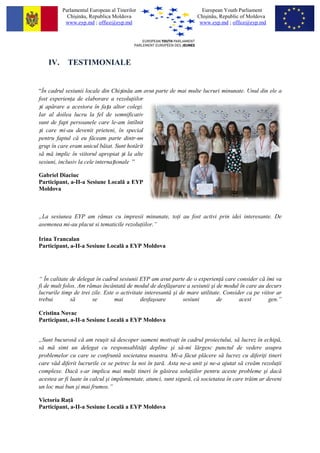 Parlamentul European al Tinerilor                           European Youth Parliament
            Chi?in?u, Republica Moldova                             Chi?in?u, Republic of Moldova
           www.eyp.md ; office@eyp.md                                www.eyp.md ; office@eyp.md




    IV.     TESTIMONIALE


?n cadrul sesiunii locale din Chi?in?u am avut parte de mai multe lucruri minunate. Unul din ele a
fost experien a de elaborare a rezolu iilor
?i ap?rare a acestora ?n fa?a altor colegi.
Iar al doilea lucru la fel de semnificativ
sunt de fapt persoanele care le-am ?nt?lnit
?i care mi-au devenit prieteni, ?n special
pentru faptul c? eu f?ceam parte dintr-un
grup ?n care eram unicul b?iat. Sunt hot?r?t
s? m? implic ?n viitorul apropiat ?i la alte
sesiuni, inclusiv la cele interna?ionale 

Gabriel Diaciuc
Participant, a-II-a Sesiune Local? a EYP
Moldova



?La sesiunea EYP am r?mas cu impresii minunate, to i au fost activi prin idei interesante. De
asemenea mi-au placut si tematicile rezolu iilor.

Irina Trancalan
Participant, a-II-a Sesiune Local? a EYP Moldova




 ?n calitate de delegat ?n cadrul sesiunii EYP am avut parte de o experien ? care consider c? ?mi va
fi de mult folos. Am r?mas ?nc?ntat? de modul de desf??urare a sesiunii ?i de modul ?n care au decurs
lucrurile timp de trei zile. Este o activitate interesant? ?i de mare utilitate. Consider ca pe viitor ar
trebui        s?       se        mai         desfa?oare        sesiuni        de       acest       gen.

Cristina Novac
Participant, a-II-a Sesiune Local? a EYP Moldova


?Sunt bucuros? c? am reu?it s? descoper oameni motiva i ?n cadrul proiectului, s? lucrez ?n echip?,
s? m? simt un delegat cu responsablit? i depline ?i s?-mi l?rgesc punctul de vedere asupra
problemelor cu care se confrunt? societatea noastra. Mi-a f?cut pl?cere s? lucrez cu diferi i tineri
care v?d diferit lucrurile ce se petrec la noi ?n ar?. Asta ne-a unit ?i ne-a ajutat s? cre?m rezolu ii
complexe. Dac? s-ar implica mai mul i tineri ?n g?sirea solu iilor pentru aceste probleme ?i dac?
acestea ar fi luate ?n calcul ?i implementate, atunci, sunt sigur?, c? societatea ?n care tr?im ar deveni
un loc mai bun ?i mai frumos.

Victoria Ra ?
Participant, a-II-a Sesiune Local? a EYP Moldova
 