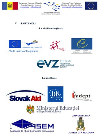 Parlamentul European al Tinerilor                   European Youth Parliament
       Chi?in?u, Republica Moldova                     Chi?in?u, Republic of Moldova
      www.eyp.md ; office@eyp.md                        www.eyp.md ; office@eyp.md




V.     PARTENERI
                                 La nivel interna ional:




                                     La nivel local:
 
