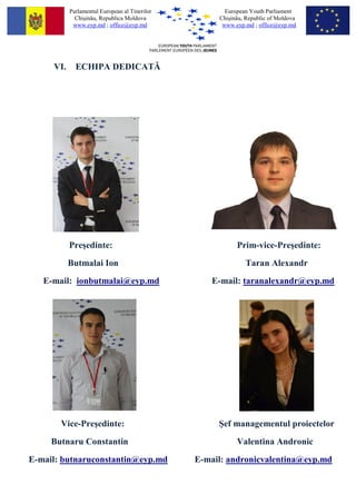 Parlamentul European al Tinerilor          European Youth Parliament
             Chi?in?u, Republica Moldova            Chi?in?u, Republic of Moldova
            www.eyp.md ; office@eyp.md               www.eyp.md ; office@eyp.md




     VI.     ECHIPA DEDICAT?




           Pre?edinte:                                    Prim-vice-Pre?edinte:
           Butmalai Ion                                      Taran Alexandr
   E-mail: ionbutmalai@eyp.md                      E-mail: taranalexandr@eyp.md




       Vice-Pre?edinte:                             ?ef managementul proiectelor
     Butnaru Constantin                                   Valentina Andronic
E-mail: butnaruconstantin@eyp.md               E-mail: andronicvalentina@eyp.md
 