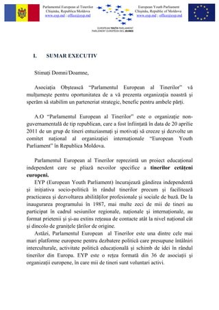 Parlamentul European al Tinerilor            European Youth Parliament
          Chi?in?u, Republica Moldova              Chi?in?u, Republic of Moldova
         www.eyp.md ; office@eyp.md                 www.eyp.md ; office@eyp.md




   I.     SUMAR EXECUTIV


   Stima i Domni/Doamne,

   Asocia ia Ob?teasc? Parlamentul European al Tinerilor v?
mul ume?te pentru oportunitatea de a v? prezenta organiza ia noastr? ?i
sper?m s? stabilim un parteneriat strategic, benefic pentru ambele p?r i.

   A.O Parlamentul European al Tinerilor este o organiza ie non-
guvernamental? de tip republican, care a fost ?nfiin at? ?n data de 20 aprilie
2011 de un grup de tineri entuziasma i ?i motiva i s? creeze ?i dezvolte un
comitet na ional al organiza iei interna ionale European Youth
Parliament ?n Republica Moldova.

    Parlamentul European al Tinerilor reprezint? un proiect educa ional
independent care se pliaz? nevoilor specifice a tinerilor cet? eni
europeni.
    EYP (European Youth Parliament) ?ncurajeaz? g?ndirea independent?
?i ini iativa socio-politic? ?n r?ndul tinerilor precum ?i faciliteaz?
practicarea ?i dezvoltarea abilit? ilor profesionale ?i sociale de baz?. De la
inaugurarea programului ?n 1987, mai multe zeci de mii de tineri au
participat ?n cadrul sesiunilor regionale, na ionale ?i interna ionale, au
format prietenii ?i ?i-au extins re eaua de contacte at?t la nivel na ional c?t
?i dincolo de grani ele ?rilor de origine.
    Ast?zi, Parlamentul European al Tinerilor este una dintre cele mai
mari platforme europene pentru dezbatere politic? care presupune ?nt?lniri
interculturale, activitate politic? educa ional? ?i schimb de idei ?n r?ndul
tinerilor din Europa. EYP este o re ea format? din 36 de asocia ii ?i
organiza ii europene, ?n care mii de tineri sunt voluntari activi.
 