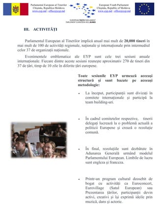 Parlamentul European al Tinerilor                European Youth Parliament
          Chi?in?u, Republica Moldova                  Chi?in?u, Republic of Moldova
         www.eyp.md ; office@eyp.md                     www.eyp.md ; office@eyp.md




    III. ACTIVIT? I

     Parlamentul European al Tinerilor implic? anual mai mult de 20,000 tineri ?n
mai mult de 100 de activit? i regionale, na ionale ?i interna ionale prin intermediul
celor 37 de organiza ii na ionale.
     Evenimentele emblematice ale EYP sunt cele trei sesiuni anuale
interna ionale. Fiecare dintre aceste sesiuni reune?te aproximativ 270 de tineri din
37 de ?ri, timp de 10 zile ?n diferite ?ri europene.

                                            Toate sesiunile EYP urmeaz?                aceea?i
                                            structur? ?i sunt bazate pe                aceea?i
                                            metodologie:

                                            ?   La ?nceput, participan ii sunt diviza i ?n
                                                comitete interna ionale ?i particip? la
                                                team building-uri.



                                            ?   ?n cadrul comitetelor respective, tinerii
                                                delega i lucreaz? la o problem? actual? a
                                                politicii Europene ?i creaz? o rezolu ie
                                                comun?.



                                            ?   ?n final, rezolu iile sunt dezb?tute ?n
                                                Adunarea General? urm?nd modelul
                                                Parlamentului European. Limbile de lucru
                                                sunt engleza ?i franceza.



                                            ?   Printr-un program cultural deosebit de
                                                bogat cu activit? i ca Euroconcert,
                                                Eurovillage (Satul European) sau
                                                Prezentarea ?rilor, participan ii devin
                                                activi, creativi ?i ??i exprim? ideile prin
                                                muzic?, dans ?i actorie.
 