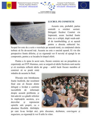 Parlamentul European al Tinerilor           European Youth Parliament
         Chi?in?u, Republica Moldova             Chi?in?u, Republic of Moldova
        www.eyp.md ; office@eyp.md                www.eyp.md ; office@eyp.md




                                           LUCRUL PE COMITETE
                                             Aceasta este, probabil, partea
                                         central? a oric?rei sesiuni.
                                         Delega ii fiec?rui Comitet vin
                                         ?mpreun?, acum lucr?nd foarte
                                         bine ca o echip?, dup? week-end-
                                         ul de teambuilding, ?i se a?eaz?
                                         pentru a discuta subiectul lor.
Scopul lor este de a scrie o rezolu ie pe aceast? tem?, cu con inutul c?reia
trebuie s? fie de-acord to i. Aceasta nu este o sarcin? u?oar?. Ei vin din
perspective foarte diferite, ?i cu siguran ? vor fi nevoi i s? ajung? la un
compromis, pentru a se ?ncadra ?n timpul oferit.
     Pentru a le ajuta ?n acest sens, fiecare comisie are un pre?edinte cu
experien ?, un EYP Alumnus, care se asigur? c? ideile fiec?ruia sunt auzite
?i c? rezolu ia reflect? ideile de grup C astfel ?nc?t fiecare membru al
comisiei s? se poat? sim i
m?ndru de aceasta ?n final.
     Discu ie este ?ntotdeauna
foarte ?nc?lzit?, dar rezultatul
final este c? fiecare dintre
delega i a ?nv? at o cantitate
incredibil?    de     informa ii
despre aceast? problem?, ?i
?ntr-adev?r s-a g?ndit referitor
la implica iile acesteia, ?i-a
dezvoltat     ?i     reproiectat
opiniile sale proprii, cu o
abordare flexibil?. Abilit? ile
pe care le-au ?nv? at aici, prin discutare, dezbatere, convingere ?i
negociere, cu siguran ? le vor fi utile ?n viitor.
 