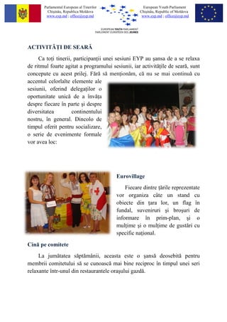 Parlamentul European al Tinerilor               European Youth Parliament
         Chi?in?u, Republica Moldova                 Chi?in?u, Republic of Moldova
        www.eyp.md ; office@eyp.md                    www.eyp.md ; office@eyp.md




ACTIVIT? I DE SEAR?
     Ca to i tinerii, participan ii unei sesiuni EYP au ?ansa de a se relaxa
de ritmul foarte agitat a programului sesiunii, iar activit? ile de sear?, sunt
concepute cu acest prilej. F?r? s? men ion?m, c? nu se mai continu? cu
accentul celorlalte elemente ale
sesiunii, oferind delega ilor o
oportunitate unic? de a ?nv? a
despre fiecare ?n parte ?i despre
diversitatea         continentului
nostru, ?n general. Dincolo de
timpul oferit pentru socializare,
o serie de evenimente formale
vor avea loc:




                                           Eurovillage
                                               Fiecare dintre ?rile reprezentate
                                           vor organiza c?te un stand cu
                                           obiecte din ara lor, un flag ?n
                                           fundal, suveniruri ?i bro?uri de
                                           informare ?n prim-plan, ?i o
                                           mul ime ?i o mul ime de gust?ri cu
                                           specific na ional.

Cin? pe comitete
     La jum?tatea s?pt?m?nii, aceasta este o ?ans? deosebit? pentru
membrii comitetului s? se cunoasc? mai bine reciproc ?n timpul unei seri
relaxante ?ntr-unul din restaurantele ora?ului gazd?.
 