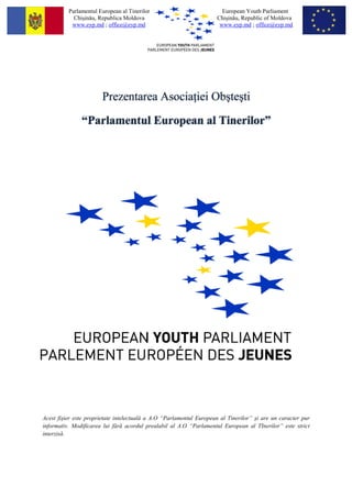 Parlamentul European al Tinerilor                            European Youth Parliament
            Chişinău, Republica Moldova                              Chişinău, Republic of Moldova
           www.eyp.md ; office@eyp.md                                 www.eyp.md ; office@eyp.md




                       Prezentarea Asocia iei Obşteşti

               “Parlamentul European al Tinerilor”




Acest fişier este proprietate intelectuală a A.O “Parlamentul European al Tinerilor” şi are un caracter pur
informativ. Modificarea lui fără acordul prealabil al A.O “Parlamentul European al TInerilor” este strict
interzisă.
 