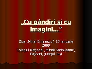 „ Cu gândiri şi cu imagini...” Ziua „Mihai Eminescu”, 15 ianuarie 2009 Colegiul Naţional „Mihail Sadoveanu”, Paşcani, judeţul Iaşi 