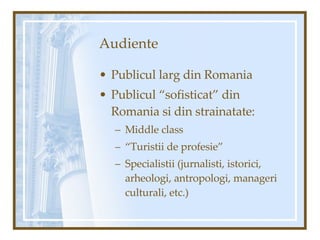 Audiente Publicul larg din Romania Publicul “sofisticat” din Romania si din strainatate: Middle class “ Turistii de profesie” Specialistii (jurnalisti, istorici, arheologi, antropologi, manageri culturali, etc.) 