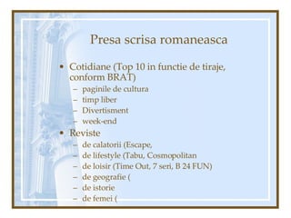 Presa scrisa romaneasca Cotidiane (Top 10 in functie de tiraje, conform BRAT) paginile de cultura timp liber Divertisment week-end Reviste  de calatorii (Escape,  de lifestyle (Tabu, Cosmopolitan de loisir (Time Out, 7 seri, B 24 FUN) de geografie ( de istorie de femei ( 