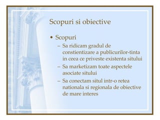 Scopuri si obiective Scopuri Sa ridicam gradul de constientizare a publicurilor-tinta in ceea ce priveste existenta sitului  Sa marketizam toate aspectele asociate sitului Sa conectam situl intr-o retea nationala si regionala de obiective de mare interes  