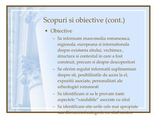 Scopuri si obiective (cont.) Obiective Sa informam mass-media romaneasca, regionala, europeana si internationala despre existenta sitului, vechimea , structura si contextul in care a fost construit, precum si despre descoperitori Sa oferim regulat informatii suplimentare despre sit, posibilitatile de acces la el, expozitii asociate, personalitati ale arheologiei romanesti  Sa identificam si sa le provam toate aspectele “vandabile” asociate cu situl Sa identificam site-urile cele mai apropiate sau din aceeasi categorie cu situl nostru 