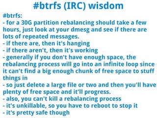 #btrfs (IRC) wisdom
#btrfs:
- for a 30G partition rebalancing should take a few
hours, just look at your dmesg and see if there are
lots of repeated messages.
- if there are, then it's hanging
- if there aren't, then it's working
- generally if you don't have enough space, the
rebalancing process will go into an infinite loop since
it can't find a big enough chunk of free space to stuff
things in
- so just delete a large file or two and then you'll have
plenty of free space and it'll progress.
- also, you can't kill a rebalancing process
- it's unkillable, so you have to reboot to stop it
- it's pretty safe though
 