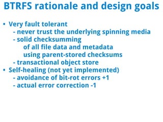 BTRFS rationale and design goals
• Very fault tolerant
   - never trust the underlying spinning media
   - solid checksumming
       of all file data and metadata
       using parent-stored checksums
   - transactional object store
• Self-healing (not yet implemented)
   - avoidance of bit-rot errors +1
   - actual error correction -1
 