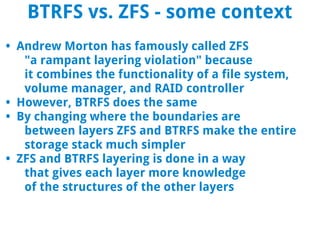 BTRFS vs. ZFS - some context
• Andrew Morton has famously called ZFS
   "a rampant layering violation" because
   it combines the functionality of a file system,
   volume manager, and RAID controller
• However, BTRFS does the same
• By changing where the boundaries are
   between layers ZFS and BTRFS make the entire
   storage stack much simpler
• ZFS and BTRFS layering is done in a way
   that gives each layer more knowledge
   of the structures of the other layers
 