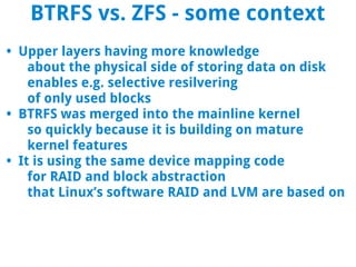 BTRFS vs. ZFS - some context
• Upper layers having more knowledge
    about the physical side of storing data on disk
    enables e.g. selective resilvering
    of only used blocks
• BTRFS was merged into the mainline kernel
    so quickly because it is building on mature
    kernel features
• It is using the same device mapping code
    for RAID and block abstraction
    that Linux’s software RAID and LVM are based on
 