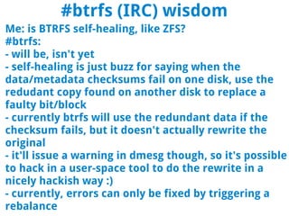 #btrfs (IRC) wisdom
Me: is BTRFS self-healing, like ZFS?
#btrfs:
- will be, isn't yet
- self-healing is just buzz for saying when the
data/metadata checksums fail on one disk, use the
redudant copy found on another disk to replace a
faulty bit/block
- currently btrfs will use the redundant data if the
checksum fails, but it doesn't actually rewrite the
original
- it'll issue a warning in dmesg though, so it's possible
to hack in a user-space tool to do the rewrite in a
nicely hackish way :)
- currently, errors can only be fixed by triggering a
rebalance
 