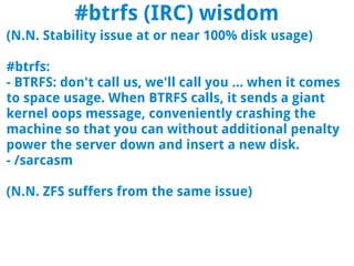 #btrfs (IRC) wisdom
(N.N. Stability issue at or near 100% disk usage)

#btrfs:
- BTRFS: don't call us, we'll call you ... when it comes
to space usage. When BTRFS calls, it sends a giant
kernel oops message, conveniently crashing the
machine so that you can without additional penalty
power the server down and insert a new disk.
- /sarcasm

(N.N. ZFS suffers from the same issue)
 