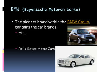 BMW (Bayerische Motoren Werke)
 The pioneer brand within the BMW Group,
contains the car brands:
 Mini
 Rolls-Royce Motor Cars
 