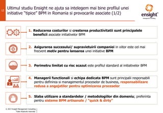 © 2017 Ensight Management Consulting
Toate drepturile rezervate.
12
Ultimul studiu Ensight ne ajuta sa intelegem mai bine profilul unei
initiative “tipice” BPM in Romania si provocarile asociate (1/2)
1. Reducerea costurilor si cresterea productivitatii sunt principalele
beneficii asociate initiativelor BPM
2. Asigurarea succesului/ supravietuirii companiei in viitor este cel mai
frecvent motiv pentru lansarea unei initiative BPM
3. Perimetru limitat cu risc scazut este profilul standard al initiativelor BPM
4. Managerii functionali si echipa dedicata BPM sunt principalii responsabili
pentru definirea si managementul proceselor de business, responsabilizare
redusa a angajatilor pentru optimizarea proceselor
5. Slaba utilizare a standardelor / metodologiilor din domeniu; preferinta
pentru sisteme BPM artisanale / “quick & dirty”
 