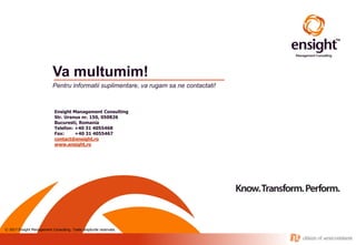 © 2017 Ensight Management Consulting. Toate drepturile rezervate.
Va multumim!
Pentru informatii suplimentare, va rugam sa ne contactati!
Ensight Management Consulting
Str. Uranus nr. 150, 050826
Bucuresti, Romania
Telefon: +40 31 4055468
Fax: +40 31 4055467
contact@ensight.ro
www.ensight.ro
 