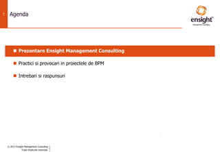 © 2017 Ensight Management Consulting
Toate drepturile rezervate.
2 Agenda
 Prezentare Ensight Management Consulting
 Practici si provocari in proiectele de BPM
 Intrebari si raspunsuri
 