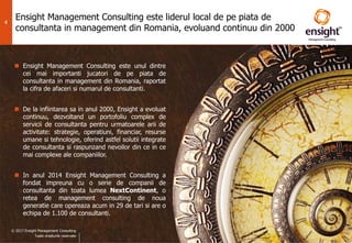 © 2017 Ensight Management Consulting
Toate drepturile rezervate.
4
Ensight Management Consulting este liderul local de pe piata de
consultanta in management din Romania, evoluand continuu din 2000
 Ensight Management Consulting este unul dintre
cei mai importanti jucatori de pe piata de
consultanta in management din Romania, raportat
la cifra de afaceri si numarul de consultanti.
 De la infiintarea sa in anul 2000, Ensight a evoluat
continuu, dezvoltand un portofoliu complex de
servicii de consultanta pentru urmatoarele arii de
activitate: strategie, operatiuni, financiar, resurse
umane si tehnologie, oferind astfel solutii integrate
de consultanta si raspunzand nevoilor din ce in ce
mai complexe ale companiilor.
 In anul 2014 Ensight Management Consulting a
fondat impreuna cu o serie de companii de
consultanta din toata lumea NextContinent, o
retea de management consulting de noua
generatie care opereaza acum in 29 de tari si are o
echipa de 1.100 de consultanti.
© 2017 Ensight Management Consulting
Toate drepturile rezervate
 