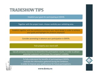 www.denta.ro
TRADESHOW TIPS
Establish your goals for participating at DENTA
Together with the project team, choose carefully your exhibiting area.
Establish together with the exhibition architects your stand design in order to achieve
your goals and highlight the products displayed.
Train properly your stand staff.
Consider promoting in advance your participation in DENTA.
Use all company resources to streamline the participation results, in order to attract
potential customers and increase the company’s visibility.
To fully understand the benefits of participating at DENTA,
evaluate the information gathered during the exhibition,
in order to improve your performance for future participations.
 