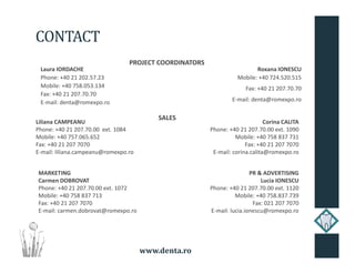 www.denta.ro
CONTACT
Laura IORDACHE
Phone: +40 21 202.57.23
Mobile: +40 758.053.134
Fax: +40 21 207.70.70
E-mail: denta@romexpo.ro
Roxana IONESCU
Mobile: +40 724.520.515
Fax: +40 21 207.70.70
E-mail: denta@romexpo.ro
Liliana CAMPEANU
Phone: +40 21 207.70.00 ext. 1084
Mobile: +40 757.065.652
Fax: +40 21 207 7070
E-mail: liliana.campeanu@romexpo.ro
Corina CALITA
Phone: +40 21 207.70.00 ext. 1090
Mobile: +40 758 837 731
Fax: +40 21 207 7070
E-mail: corina.calita@romexpo.ro
PROJECT COORDINATORS
SALES
MARKETING
Carmen DOBROVAT
Phone: +40 21 207.70.00 ext. 1072
Mobile: +40 758 837 713
Fax: +40 21 207 7070
E-mail: carmen.dobrovat@romexpo.ro
PR & ADVERTISING
Lucia IONESCU
Phone: +40 21 207.70.00 ext. 1120
Mobile: +40 758.837.739
Fax: 021 207 7070
E-mail: lucia.ionescu@romexpo.ro
 