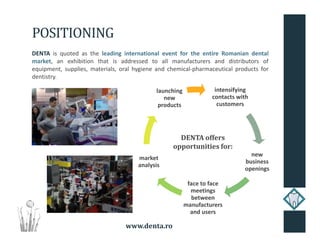 www.denta.ro
POSITIONING
DENTA is quoted as the leading international event for the entire Romanian dental
market, an exhibition that is addressed to all manufacturers and distributors of
equipment, supplies, materials, oral hygiene and chemical-pharmaceutical products for
dentistry.
intensifying
contacts with
customers
new
business
openings
face to face
meetings
between
manufacturers
and users
market
analysis
launching
new
products
DENTA offers
opportunities for:
 